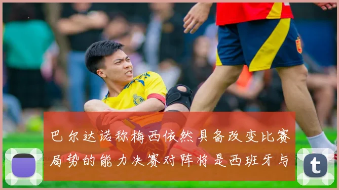 巴尔达诺称梅西依然具备改变比赛局势的能力决赛对阵将是西班牙与阿根廷