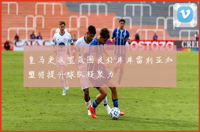 皇马更衣室氛围良好库库雷利亚加盟将提升球队凝聚力