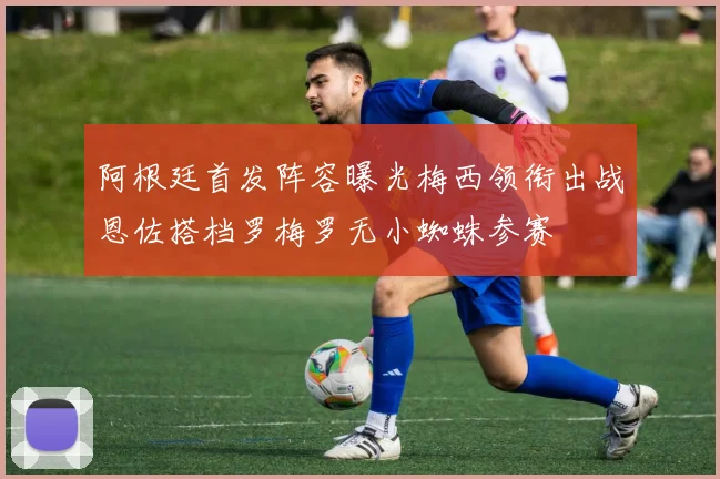 阿根廷首发阵容曝光梅西领衔出战恩佐搭档罗梅罗无小蜘蛛参赛